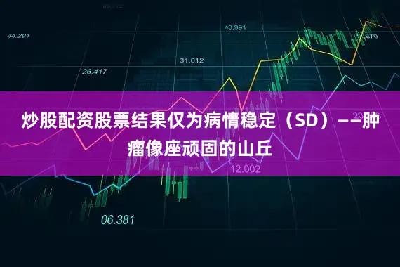 炒股配资股票结果仅为病情稳定（SD）——肿瘤像座顽固的山丘