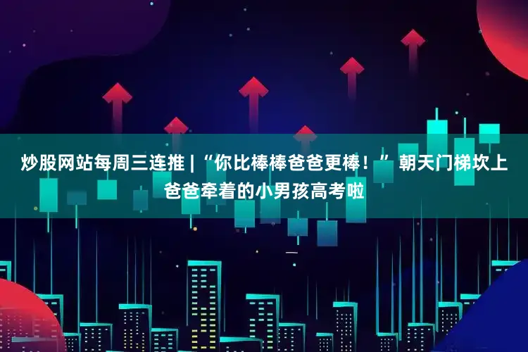 炒股网站每周三连推 | “你比棒棒爸爸更棒！” 朝天门梯坎上爸爸牵着的小男孩高考啦