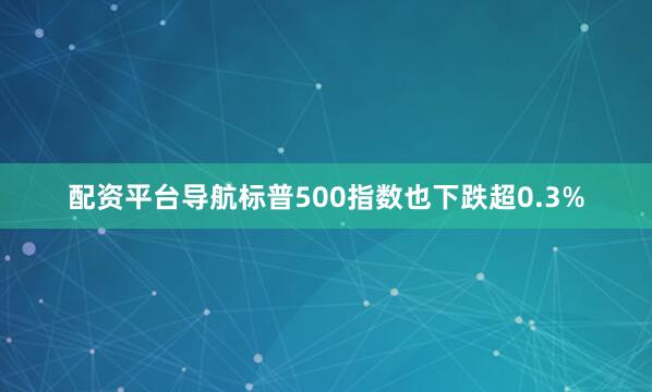 配资平台导航标普500指数也下跌超0.3%