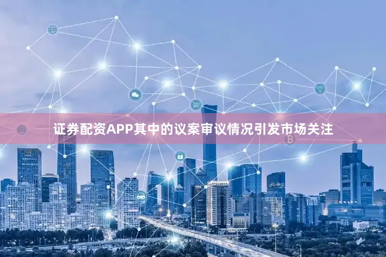 证券配资APP其中的议案审议情况引发市场关注